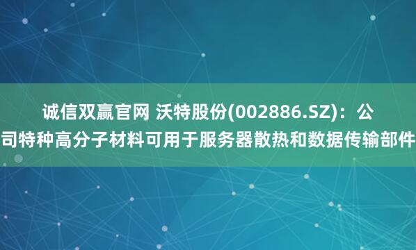 诚信双赢官网 沃特股份(002886.SZ)：公司特种高分子材料可用于服务器散热和数据传输部件