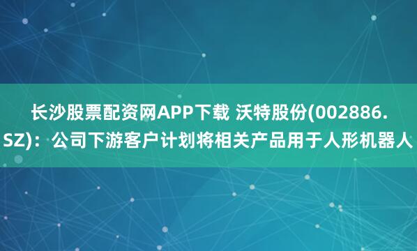 长沙股票配资网APP下载 沃特股份(002886.SZ)：公司下游客户计划将相关产品用于人形机器人