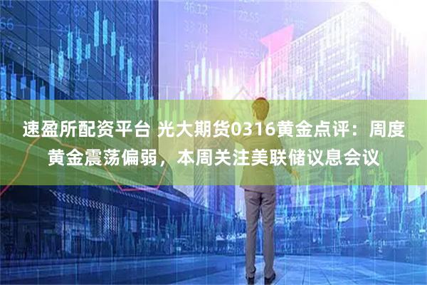 速盈所配资平台 光大期货0316黄金点评：周度黄金震荡偏弱，本周关注美联储议息会议