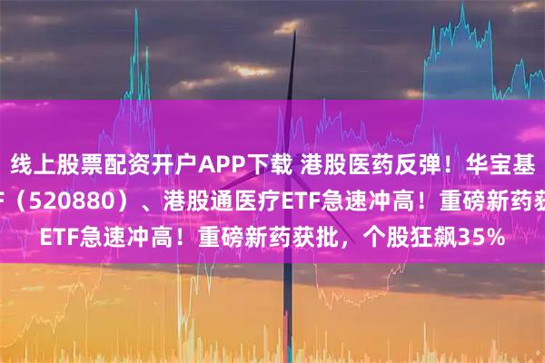 线上股票配资开户APP下载 港股医药反弹！华宝基金港股通创新药ETF（520880）、港股通医疗ETF急速冲高！重磅新药获批，个股狂飙35%