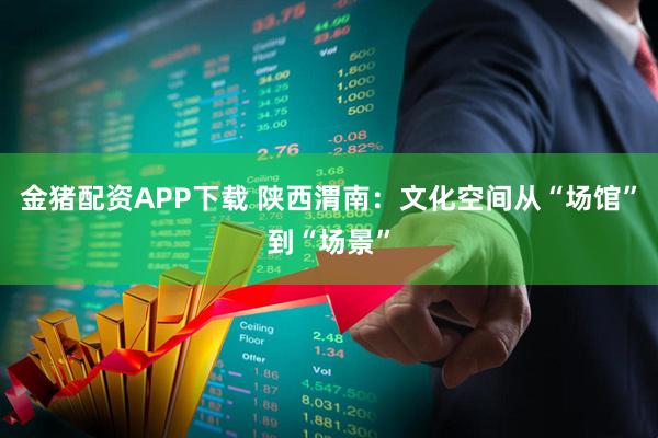 金猪配资APP下载 陕西渭南：文化空间从“场馆”到“场景”