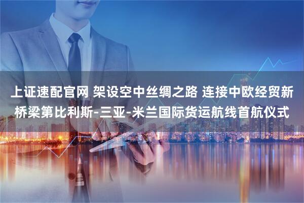 上证速配官网 架设空中丝绸之路 连接中欧经贸新桥梁第比利斯-三亚-米兰国际货运航线首航仪式