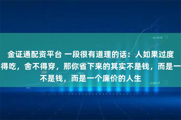 金证通配资平台 一段很有道理的话：人如果过度的节省，舍不得吃，舍不得穿，那你省下来的其实不是钱，而是一个廉价的人生