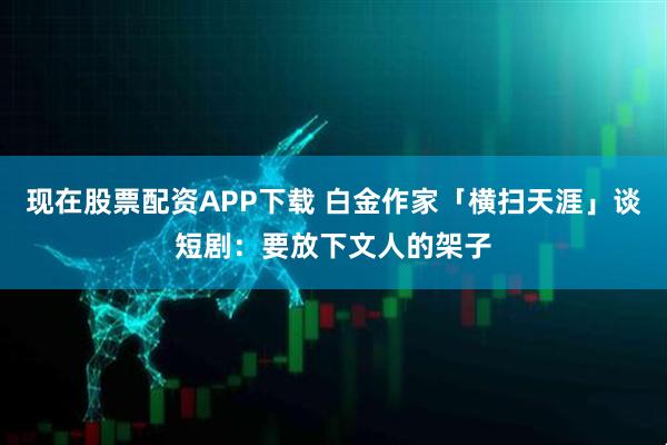 现在股票配资APP下载 白金作家「横扫天涯」谈短剧：要放下文人的架子