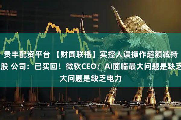 贵丰配资平台 【财闻联播】实控人误操作超额减持16万股 公司：已买回！微软CEO：AI面临最大问题是缺乏电力
