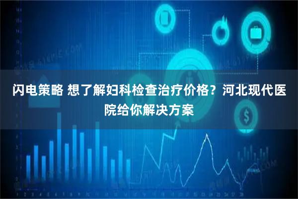闪电策略 想了解妇科检查治疗价格？河北现代医院给你解决方案