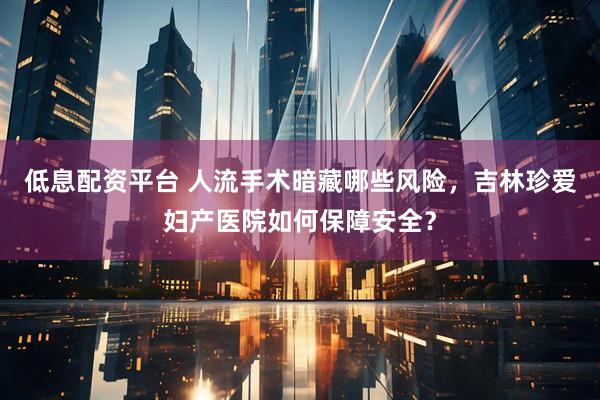 低息配资平台 人流手术暗藏哪些风险，吉林珍爱妇产医院如何保障安全？