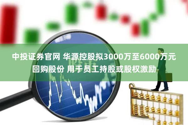 中投证券官网 华源控股拟3000万至6000万元回购股份 用于员工持股或股权激励