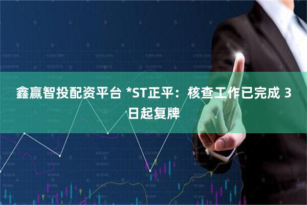 鑫赢智投配资平台 *ST正平：核查工作已完成 3日起复牌