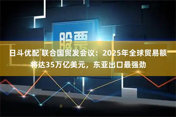 日斗优配 联合国贸发会议：2025年全球贸易额将达35万亿美元，东亚出口最强劲