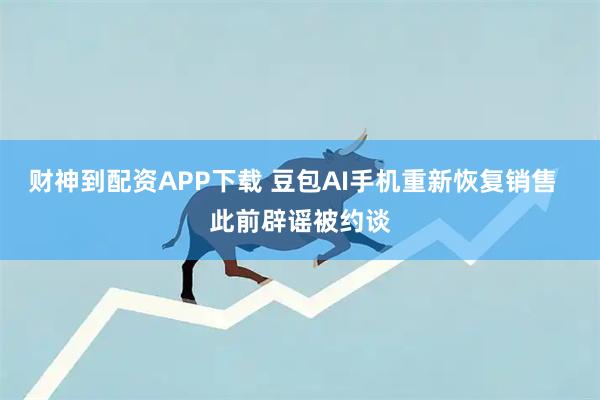 财神到配资APP下载 豆包AI手机重新恢复销售  此前辟谣被约谈