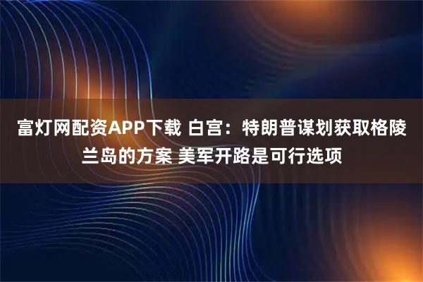 富灯网配资APP下载 白宫：特朗普谋划获取格陵兰岛的方案 美军开路是可行选项