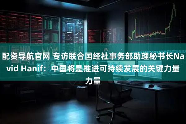 配资导航官网 专访联合国经社事务部助理秘书长Navid Hanif：中国将是推进可持续发展的关键力量