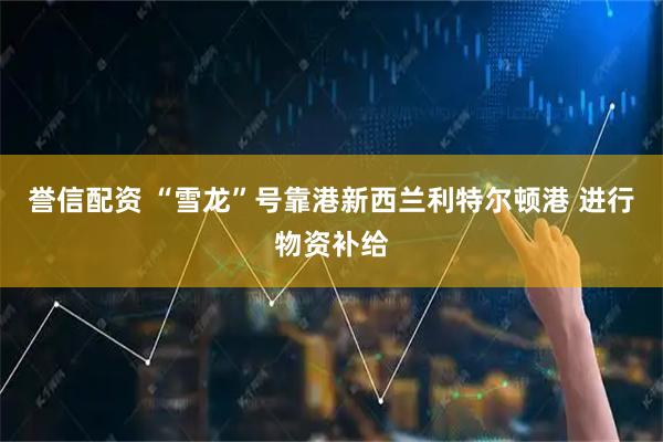 誉信配资 “雪龙”号靠港新西兰利特尔顿港 进行物资补给