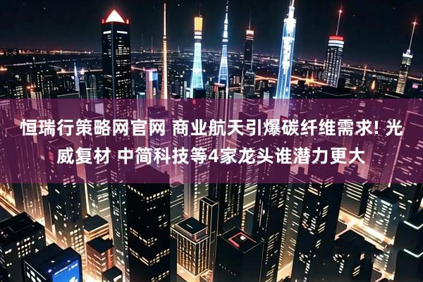 恒瑞行策略网官网 商业航天引爆碳纤维需求! 光威复材 中简科技等4家龙头谁潜力更大