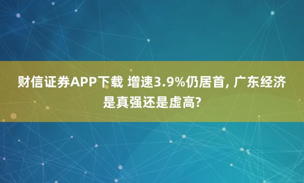 财信证券APP下载 增速3.9%仍居首, 广东经济是真强还是虚高?