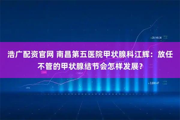 浩广配资官网 南昌第五医院甲状腺科江辉：放任不管的甲状腺结节会怎样发展？