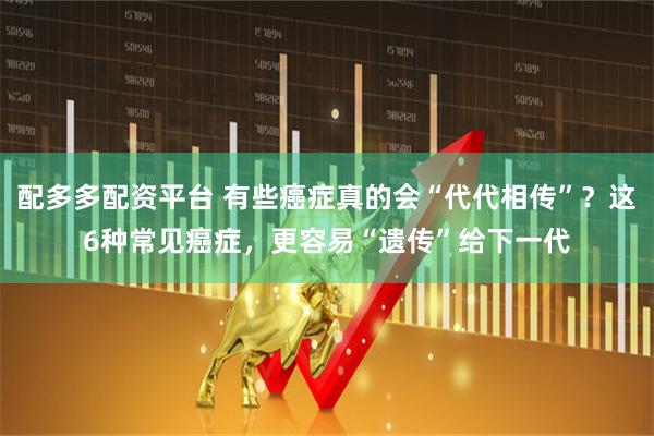 配多多配资平台 有些癌症真的会“代代相传”？这6种常见癌症，更容易“遗传”给下一代