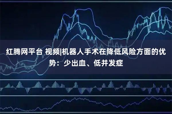 红腾网平台 视频|机器人手术在降低风险方面的优势：少出血、低并发症