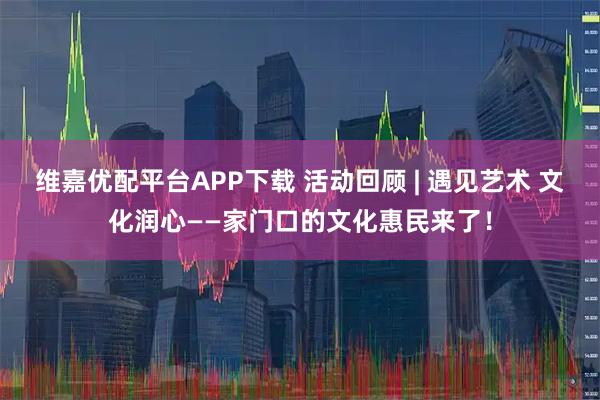 维嘉优配平台APP下载 活动回顾 | 遇见艺术 文化润心——家门口的文化惠民来了！