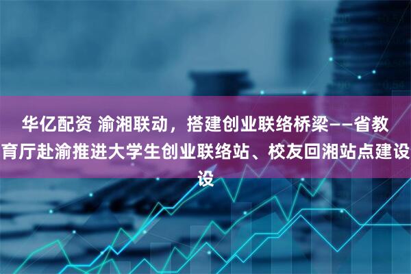 华亿配资 渝湘联动，搭建创业联络桥梁——省教育厅赴渝推进大学生创业联络站、校友回湘站点建设