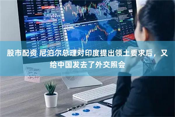 股市配资 尼泊尔总理对印度提出领土要求后，又给中国发去了外交照会