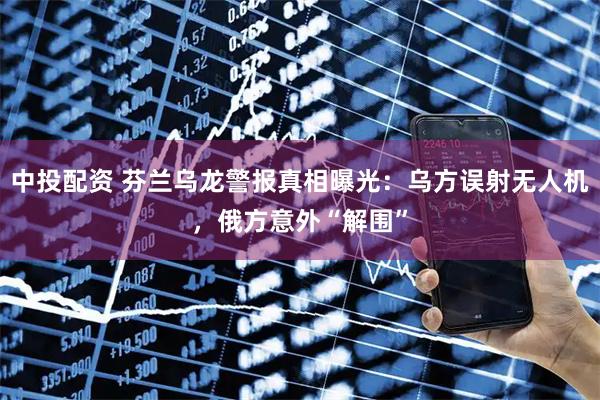 中投配资 芬兰乌龙警报真相曝光：乌方误射无人机，俄方意外“解围”