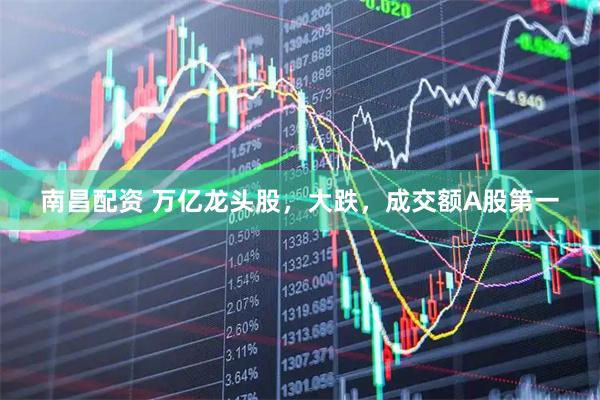 南昌配资 万亿龙头股，大跌，成交额A股第一